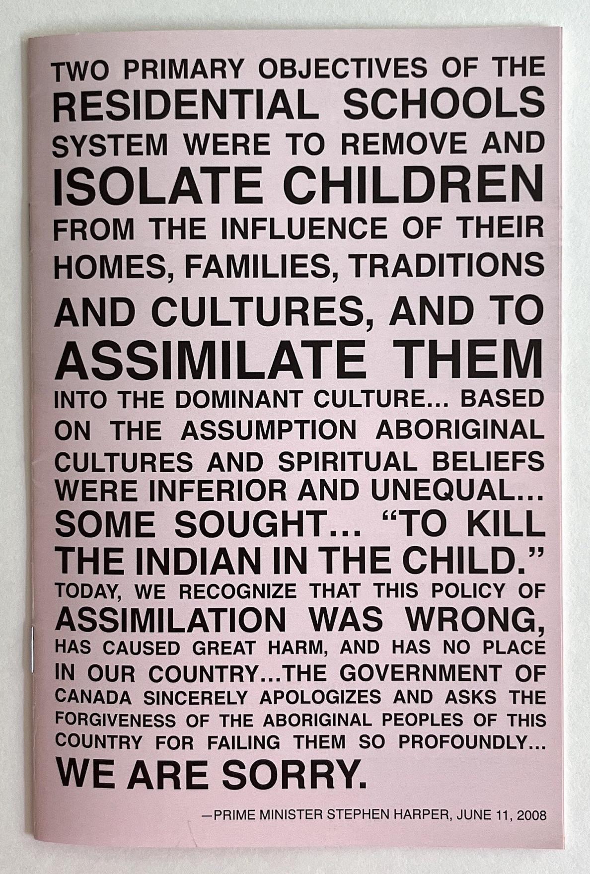 A light pink paper pamphlet is filled to the edges with bold black sans serif text in all-caps which reads in part: Two primary objectives of the residential schools system were to remove and isolate children from the influence of their homes, families, traditions and cultures, and to assimilate them into the dominant culture…based on the assumption Aboriginal cultures and spiritual beliefs were inferior and unequal…some sought…quote, to kill the Indian in the child, unquote…